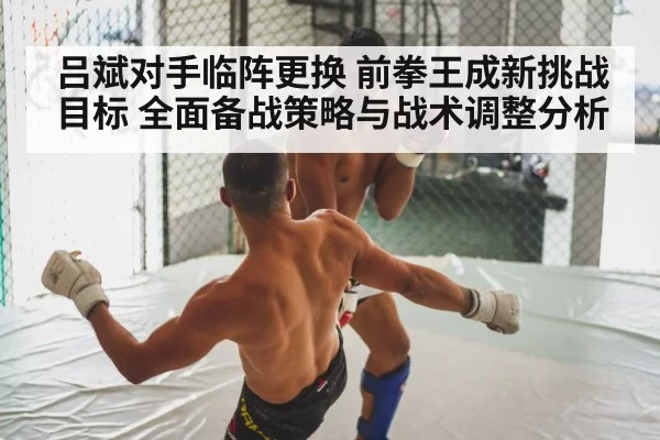 吕斌对手临阵更换 前拳王成新挑战目标 全面备战策略与战术调整分析