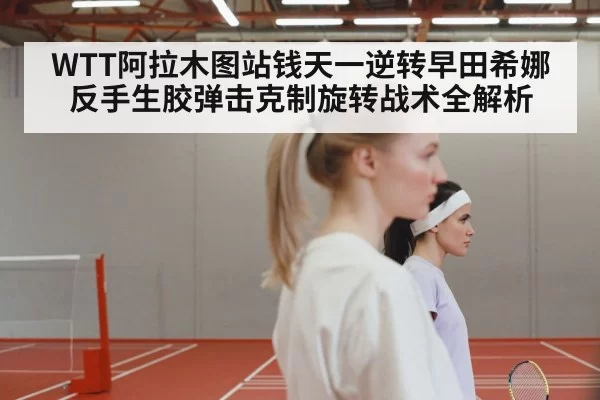 WTT阿拉木图站钱天一逆转早田希娜 反手生胶弹击克制旋转战术全解析