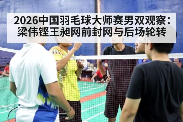 2026中国羽毛球大师赛男双观察：梁伟铿王昶网前封网与后场轮转