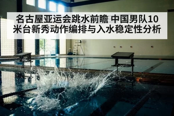 名古屋亚运会跳水前瞻 中国男队10米台新秀动作编排与入水稳定性分析